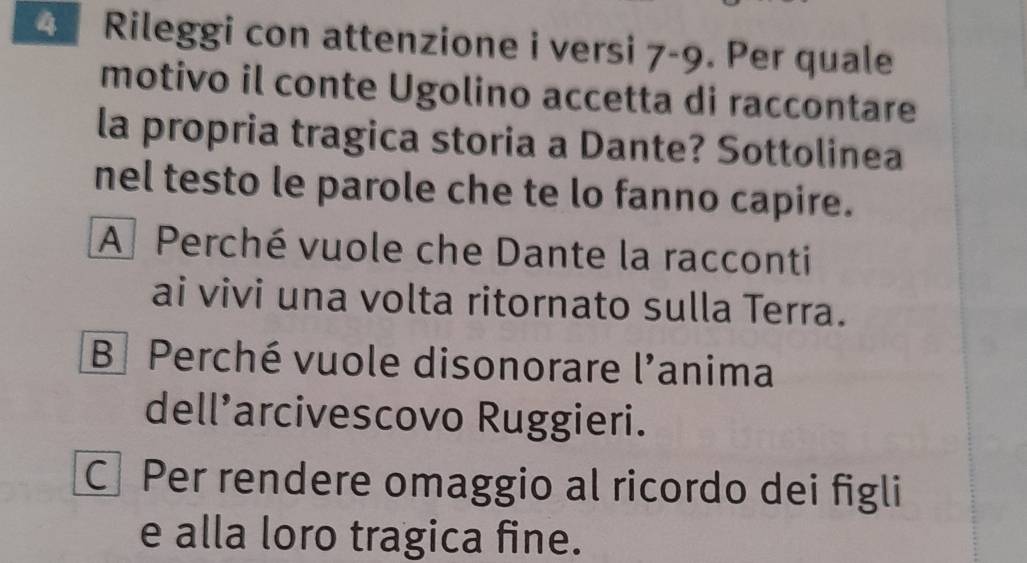 Rileggi con attenzione i versi 7-9. Per quale
motivo il conte Ugolino accetta di raccontare
la propria tragica storia a Dante? Sottolinea
nel testo le parole che te lo fanno capire.
A Perché vuole che Dante la racconti
ai vivi una volta ritornato sulla Terra.
B Perché vuole disonorare l'anima
dell’arcivescovo Ruggieri.
CPer rendere omaggio al ricordo dei figli
e alla loro tragica fine.