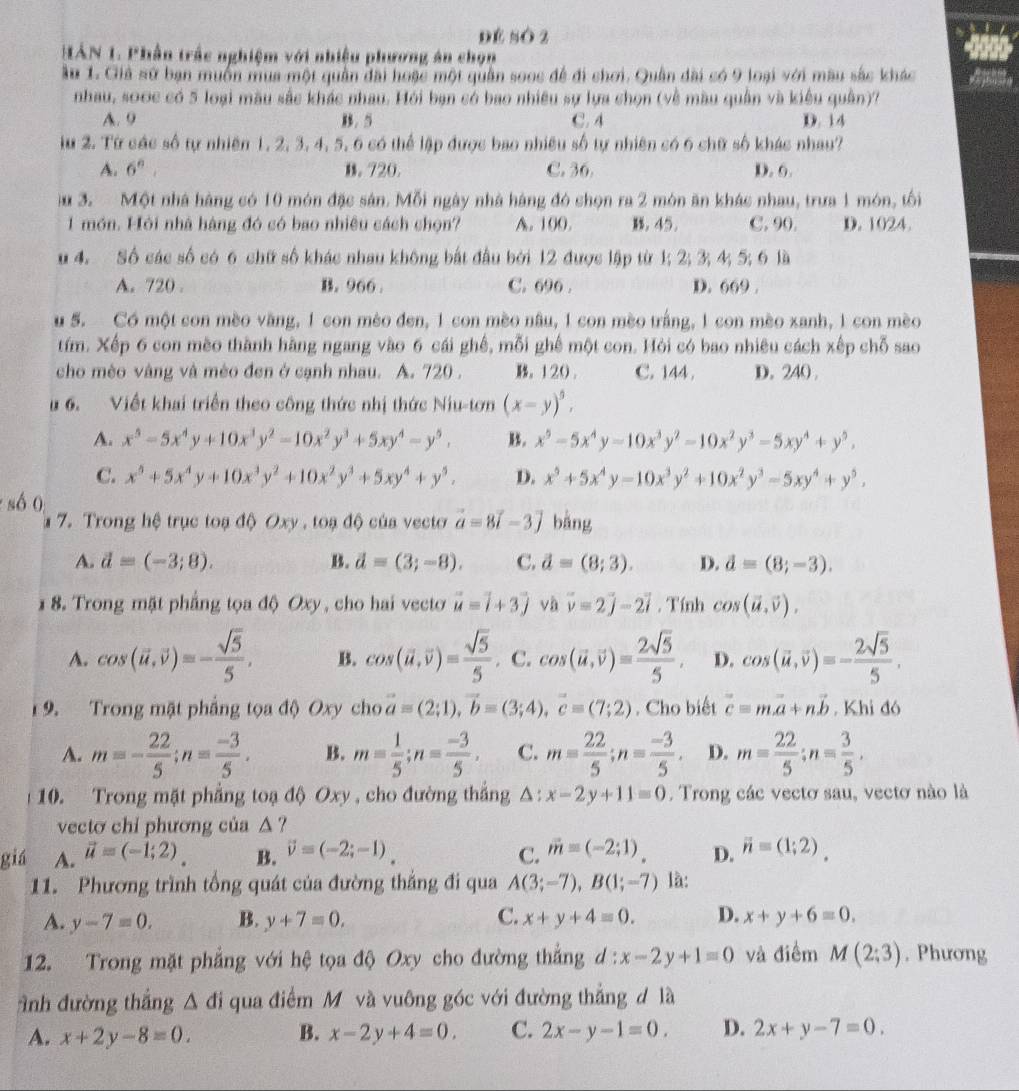 Đé số 2
HAN 1. Phần trấc nghiệm với nhiệu phương án chọn
ầu 1. Giả sử bạn muốn mua một quân đài hoặc một quân sooc để đi chơi. Quân dài có 9 loại với mâu sắc khác
nhau, s00c có 5 loại màu sắc khác nhau. Hỏi bạn có bao nhiều sự lựa chọn (về màu quân và kiêu quân)?
A. 9. 5 C. 4 D. 14
lu 2. Từ các số tự nhiên 1, 2, 3, 4, 5, 6 có thể lập được bao nhiều số tự nhiên có 6 chữ số khác nhau?
A. 6^n, D. 720. C. 36. D. 6.
u 3. Một nhà hàng có 10 món đặc sản. Mỗi ngày nhà hàng đó chọn ra 2 món ăn khác nhau, trưa 1 món, tối
1 món. Hỏi nhà hàng đó có bao nhiêu cách chọn? A. 100.. 45. C. 90. D. 1024.
u 4. Số các số có 6 chữ số khác nhau không bắt đầu bởi 12 được lập từ 1; 2; 3; 4; 5; 6 là
A. 720 . B. 966 C. 696 . D. 669 .
u 5. Có một con mèo văng, 1 con mèo đen, 1 con mèo nâu, 1 con mèo trắng, 1 con mèo xanh, 1 con mèo
tím. Xếp 6 con mèo thành hàng ngang vào 6 cái ghế, mỗi ghế một con. Hòi có bao nhiêu cách xếp chỗ sao
cho mèo vàng và mèo đen ở cạnh nhau. A. 720 . 。120. C. 144 . D. 240 .
u 6. Viết khai triển theo công thức nhị thức Niu-tơn (x-y)^5,
A. x^5-5x^4y+10x^3y^2-10x^2y^3+5xy^4-y^5. B. x^5-5x^4y-10x^3y^2-10x^2y^3-5xy^4+y^5,
C. x^5+5x^4y+10x^3y^2+10x^2y^3+5xy^4+y^5. D. x^5+5x^4y-10x^3y^2+10x^2y^3-5xy^4+y^5.
số 0
* 7. Trong hệ trục toạ độ Oxy , toạ độ của vecto vector a=8vector i-3vector j bàng
A. d=(-3;8). B. vector d=(3;-8). C. d=(8;3). D. d=(8;-3).
1 8. Trong mặt phẳng tọa độ Oxy, cho hai vecto vector u=vector i+3vector j và vector v=2vector j-2vector i. Tính cos (vector u,vector v).
A. cos (vector u,vector v)=- sqrt(5)/5 , B. cos (vector u,vector v)= sqrt(5)/5 . C. cos (vector u,vector v)= 2sqrt(5)/5 , D. cos (vector u,vector v)=- 2sqrt(5)/5 .
1 9. Trong mặt phẳng tọa độ Oxy cho vector a=(2;1),vector b=(3;4),vector c=(7;2). Cho biết vector c=mvector a+nvector b. Khi đó
A. m=- 22/5 ;n= (-3)/5 . B. m= 1/5 ;n= (-3)/5 , C. m= 22/5 ;n= (-3)/5 . D. m= 22/5 ;n= 3/5 ,
10. Trong mặt phẳng toạ độ Oxy , cho đường thắng △ ; x-2y+11=0. Trong các vectơ sau, vectơ nào là
vecto chi phương của △ ?
giá A. vector u=(-1;2). B. vector v=(-2;-1). C. vector m=(-2;1). D. vector n=(1;2).
11. Phương trình tổng quát của đường thắng đi qua A(3;-7),B(1;-7) là:
A. y-7=0. B. y+7=0. C. x+y+4=0. D. x+y+6=0.
12. Trong mặt phẳng với hệ tọa độ Oxy cho đường thắng d : x-2y+1=0 và điểm M(2;3). Phương
Anh đường thắng △ d i qua điểm M và vuông góc với đường thẳng đ là
A. x+2y-8=0. B. x-2y+4=0. C. 2x-y-1=0. D. 2x+y-7=0.