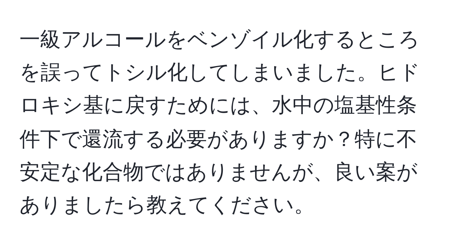 一級アルコールをベンゾイル化するところを誤ってトシル化してしまいました。ヒドロキシ基に戻すためには、水中の塩基性条件下で還流する必要がありますか？特に不安定な化合物ではありませんが、良い案がありましたら教えてください。