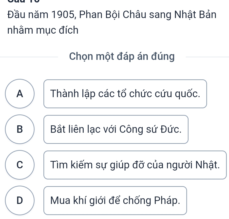 Đầu năm 1905, Phan Bội Châu sang Nhật Bản
nhằm mục đích
Chọn một đáp án đúng
A Thành lập các tổ chức cứu quốc.
B Bắt liên lạc với Công sứ Đức.
C Tìm kiếm sự giúp đỡ của người Nhật.
D Mua khí giới để chống Pháp.