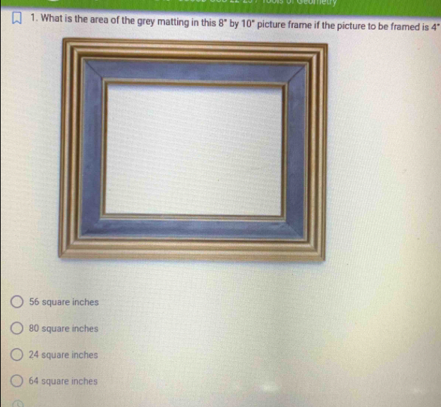 or Geometry
1. What is the area of the grey matting in this 8° by 10° picture frame if the picture to be framed is 4°
56 square inches
80 square inches
24 square inches
64 square inches