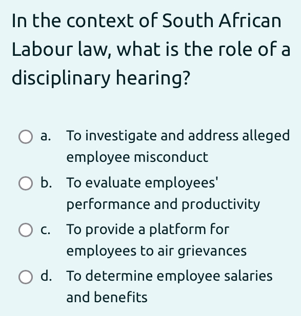 In the context of South African
Labour law, what is the role of a
disciplinary hearing?
a. To investigate and address alleged
employee misconduct
b. To evaluate employees'
performance and productivity
c. To provide a platform for
employees to air grievances
d. To determine employee salaries
and benefits