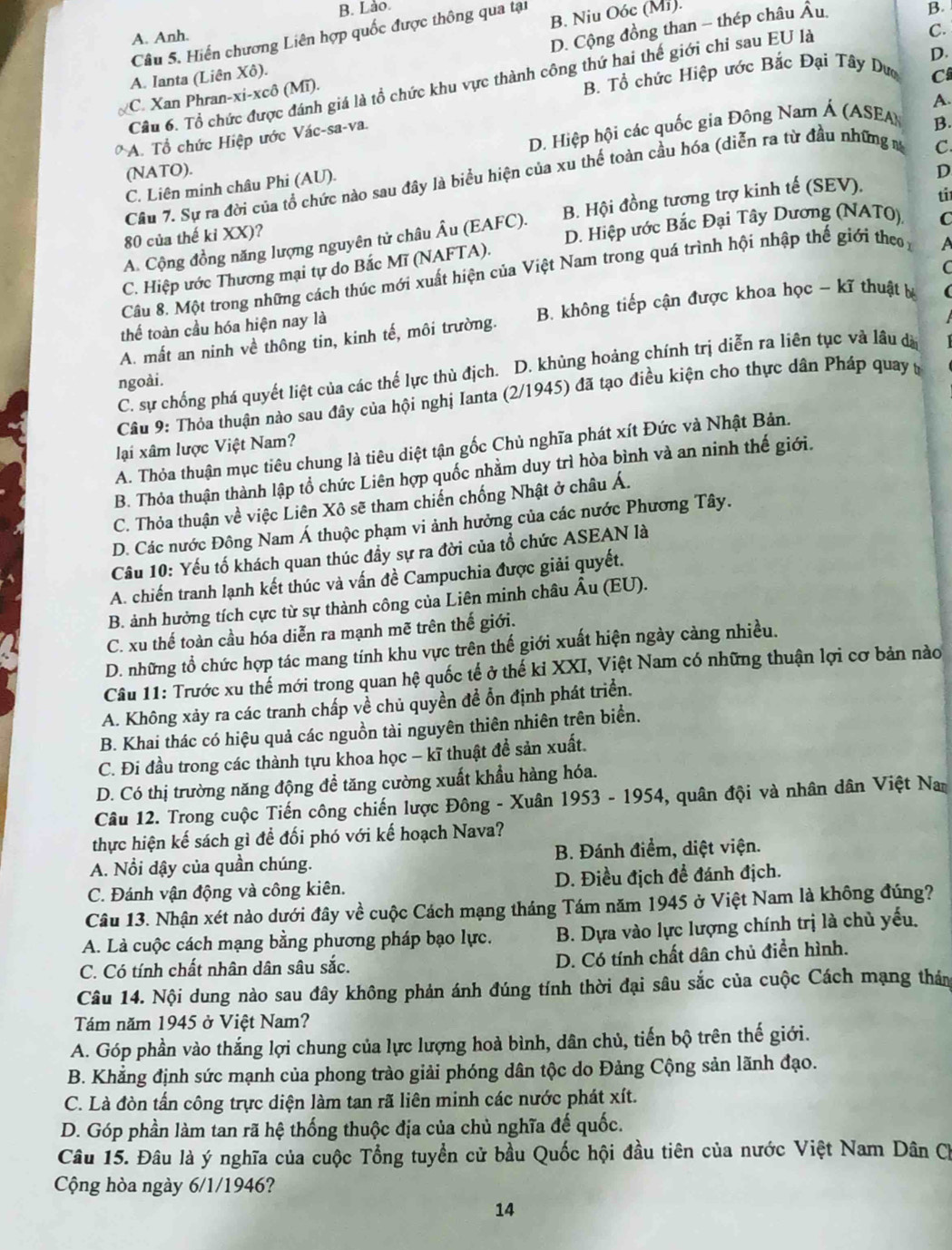 B. Lào.
D. Cộng đồng than - thép châu Âu.
Câu 5. Hiến chương Liên hợp quốc được thông qua tại B. Niu Oóc (Mi).
B.
A. Anh.
A. Ianta (Liên Xô).
C
Câu 6. Tổ chức được đánh giá là tổ chức khu vực thành công thứ hai thế giới chi sau EU là
C.
C. Xan Phran-xi-xcô (Mĩ).
B. Tổ chức Hiệp ước Bắc Đại Tây Dư D.
D. Hiệp hội các quốc gia Đông Nam Á (ASEA A.
A. Tổ chức Hiệp ước Vác-sa-va.
C
(NATO). D
Câu 7. Sự ra đời của tổ chức nào sau đây là biểu hiện của xu thế toàn cầu hóa (diễn ra từ đầu những m B.
C. Liên minh châu Phi (AU).
A. Cộng đồng năng lượng nguyên tử châu Âu (EAFC). B. Hội đồng tương trợ kinh tế (SEV).
ti
80 của thế ki XX)?
C. Hiệp ước Thương mại tự do Bắc Mĩ (NAFTA). D. Hiệp ước Bắc Đại Tây Dương (NATO),
C
C
Câu 8. Một trong những cách thúc mới xuất hiện của Việt Nam trong quá trình hội nhập thế giới the A
A. mất an ninh về thông tin, kinh tế, môi trường.  B không tiếp cận được khoa học - kĩ thuật b 
thế toàn cầu hóa hiện nay là
C. sự chống phá quyết liệt của các thế lực thù địch. D. khủng hoảng chính trị diễn ra liên tục và lâu đã
ngoài.
Câu 9: Thỏa thuận nào sau đây của hội nghị Ianta (2/1945) đã tạo điều kiện cho thực dân Pháp quay t
lại xâm lược Việt Nam?
A. Thỏa thuận mục tiêu chung là tiêu diệt tận gốc Chủ nghĩa phát xít Đức và Nhật Bản.
B. Thỏa thuận thành lập tổ chức Liên hợp quốc nhằm duy trì hòa bình và an ninh thế giới.
C. Thỏa thuận về việc Liên Xô sẽ tham chiến chống Nhật ở châu Á.
D. Các nước Đông Nam Á thuộc phạm vi ảnh hưởng của các nước Phương Tây.
Câu 10: Yếu tố khách quan thúc đầy sự ra đời của tổ chức ASEAN là
A. chiến tranh lạnh kết thúc và vấn đề Campuchia được giải quyết.
B. ảnh hưởng tích cực từ sự thành công của Liên minh châu Âu (EU).
C. xu thế toàn cầu hóa diễn ra mạnh mẽ trên thế giới.
D. những tổ chức hợp tác mang tính khu vực trên thế giới xuất hiện ngày càng nhiều.
Câu 11: Trước xu thế mới trong quan hệ quốc tế ở thế kỉ XXI, Việt Nam có những thuận lợi cơ bản nào
A. Không xảy ra các tranh chấp về chủ quyền đề ổn định phát triển.
B. Khai thác có hiệu quả các nguồn tài nguyên thiên nhiên trên biển.
C. Đi đầu trong các thành tựu khoa học - kĩ thuật đề sản xuất.
D. Có thị trường năng động để tăng cường xuất khẩu hàng hóa.
Câu 12. Trong cuộc Tiến công chiến lược Đông - Xuân 1953 - 1954, quân đội và nhân dân Việt Nam
thực hiện kế sách gì để đối phó với kế hoạch Nava?
A. Nổi dậy của quần chúng.  B. Đánh điểm, diệt viện.
C. Đánh vận động và công kiên. D. Điều địch để đánh địch.
Câu 13. Nhận xét nào dưới đây về cuộc Cách mạng tháng Tám năm 1945 ở Việt Nam là không đúng?
A. Là cuộc cách mạng bằng phương pháp bạo lực. B. Dựa vào lực lượng chính trị là chủ yếu.
C. Có tính chất nhân dân sâu sắc. D. Có tính chất dân chủ điển hình.
Câu 14. Nội dung nào sau đây không phản ánh đúng tính thời đại sâu sắc của cuộc Cách mạng thản
Tám năm 1945 ở Việt Nam?
A. Góp phần vào thắng lợi chung của lực lượng hoà bình, dân chủ, tiến bộ trên thế giới.
B. Khẳng định sức mạnh của phong trào giải phóng dân tộc do Đảng Cộng sản lãnh đạo.
C. Là đòn tấn công trực diện làm tan rã liên minh các nước phát xít.
D. Góp phần làm tan rã hệ thống thuộc địa của chủ nghĩa đế quốc.
Câu 15. Đâu là ý nghĩa của cuộc Tổng tuyển cử bầu Quốc hội đầu tiên của nước Việt Nam Dân Ch
ộng hòa ngày 6/1/194 6?
14