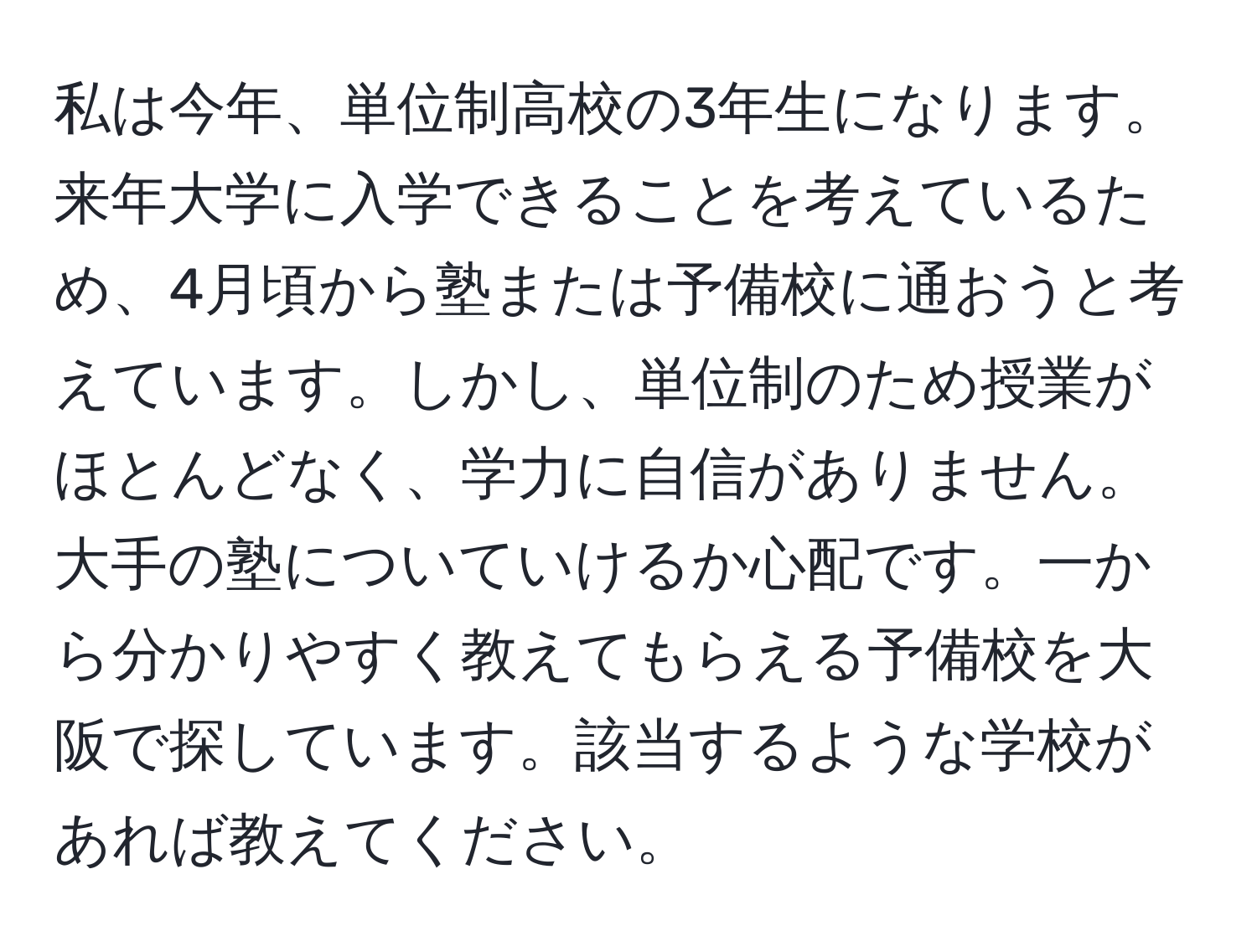 私は今年、単位制高校の3年生になります。来年大学に入学できることを考えているため、4月頃から塾または予備校に通おうと考えています。しかし、単位制のため授業がほとんどなく、学力に自信がありません。大手の塾についていけるか心配です。一から分かりやすく教えてもらえる予備校を大阪で探しています。該当するような学校があれば教えてください。