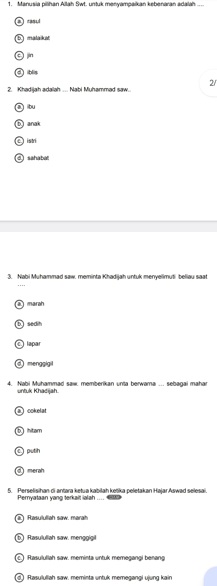 Manusia pilihan Allah Swt. untuk menyampaikan kebenaran adalah ....
a. rasul
b.) malaikat
(c.) jin
d.) iblis
2/
2. Khadijah adalah ... Nabi Muhammad saw..
a.) ibu
b.) anak
c. istri
d. sahabat
3. Nabi Muhammad saw. meminta Khadijah untuk menyelimuti beliau saat
a.) marah
b. sedih
c.) lapar
d.) menggigil
4. Nabi Muhammad saw. memberikan unta berwarna ... sebagai mahar
untuk Khadijah.
a.) cokelat
b.) hitam
c.) putih
d. merah
5. Perselisihan di antara ketua kabilah ketika peletakan Hajar Aswad selesai.
Pernyataan yang terkait ialah ... Hots
a.) Rasulullah saw. marah
(b.) Rasulullah saw. menggigil
c.) Rasulullah saw. meminta untuk memegangi benang
(d.) Rasulullah saw. meminta untuk memegangi ujung kain