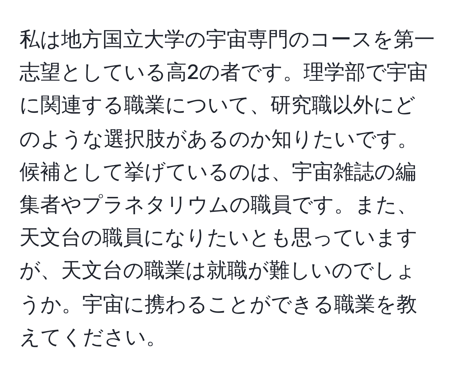 私は地方国立大学の宇宙専門のコースを第一志望としている高2の者です。理学部で宇宙に関連する職業について、研究職以外にどのような選択肢があるのか知りたいです。候補として挙げているのは、宇宙雑誌の編集者やプラネタリウムの職員です。また、天文台の職員になりたいとも思っていますが、天文台の職業は就職が難しいのでしょうか。宇宙に携わることができる職業を教えてください。