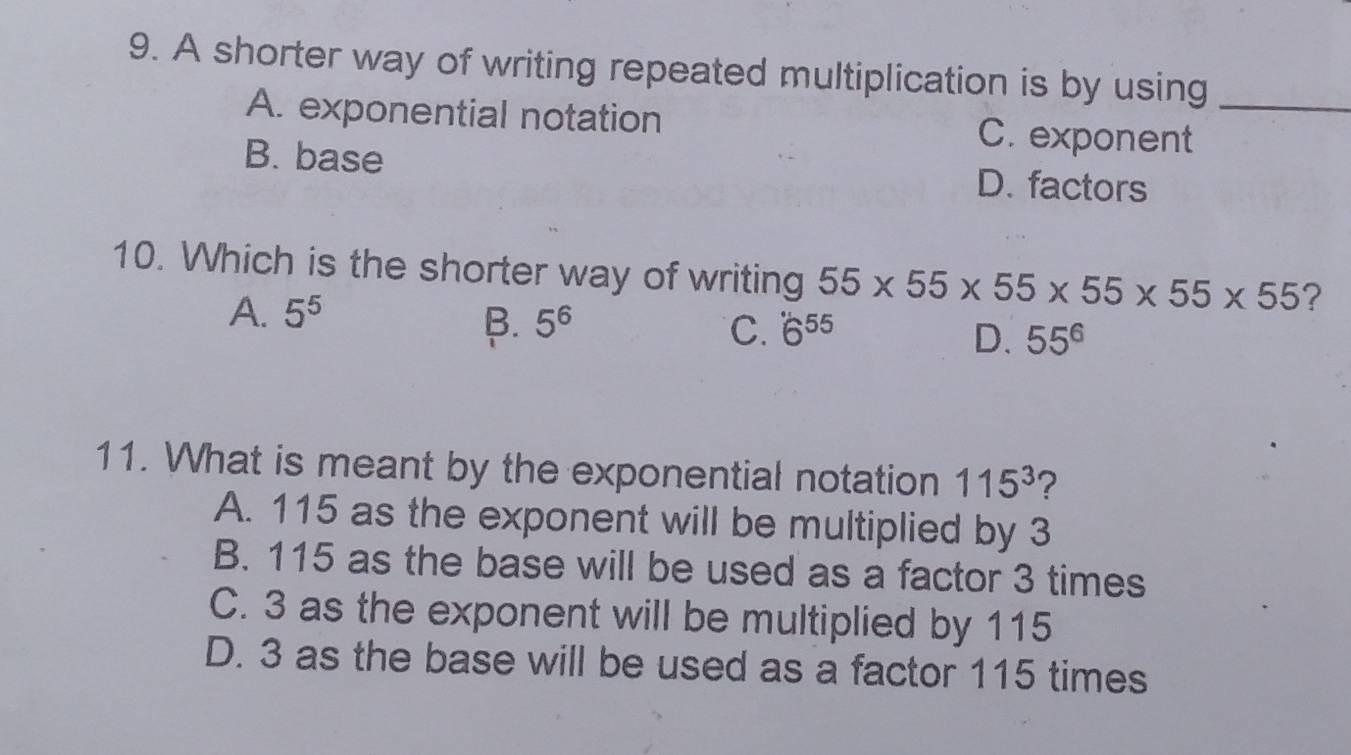 A shorter way of writing repeated multiplication is by using_
A. exponential notation C. exponent
B. base D. factors
10. Which is the shorter way of writing 55* 55* 55* 55* 55* 55 ?
A. 5^5 B. 5^6 C. 6^(55) D. 55^6
11. What is meant by the exponential notation 115^3 ?
A. 115 as the exponent will be multiplied by 3
B. 115 as the base will be used as a factor 3 times
C. 3 as the exponent will be multiplied by 115
D. 3 as the base will be used as a factor 115 times