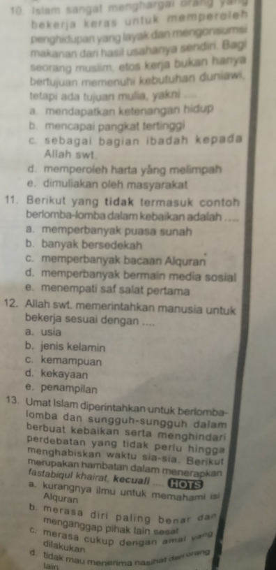 Islam sangat menghargai brang yan
bekerja keras untuk memperoleh 
penghidupan yang layak dan mengonsumsi
makanan dari hasil usahanya sendiri. Bagi
seorang muslim, etos kerja bukan hanya
bertujuan memenuhi kebutuhan duniawi,
tetapi ada tujuan mulia, yakni
a. mendapatkan ketenangan hidup
b. mencapai pangkat tertinggi
c. sebagai bagian ibadah kepada
Allah swt
d. memperoleh harta yång melimpah
e. dimuliakan oleh masyarakat
11. Berikut yang tidak termasuk contoh
berlomba-lomba dalam kebaikan adalah ...
a. memperbanyak puasa sunah
b. banyak bersedekah
c. memperbanyak bacaan Alquran
d. memperbanyak bermain media sosial
e. menempati saf salat pertama
12. Allah swt. memerintahkan manusia untuk
bekerja sesuai dengan ....
a. usia
b. jenis kelamin
c. kemampuan
d. kekayaan
e. penampilan
13. Umat Islam diperintahkan untuk berlomba
lomba dan sunggüh-sunggüh dalam
berbuat kebaikan serta menghindar 
perdebatan yang tidak perlu hingga 
menghabiskan waktu sia-sia. Berikut
merupakan hambatan dalam menerapkan
fastabiqul khairat, kecuali .... [ s
a. kurangnya ilmu untuk memahami isi
Alquran
b. mera s a diri  paling b e  ar  d 
menganggap pihak lain sesa!
C. merasá cukup dengan amal vans
dilakukan
d. tidak mau menerima naginat daw orang
lain