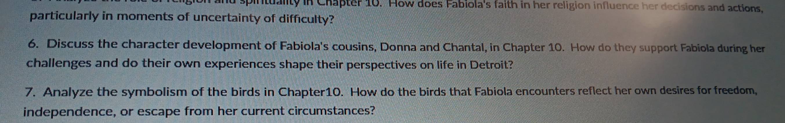 spintuality in Chapter 10. How does Fabiola's faith in her religion influence her decisions and actions, 
particularly in moments of uncertainty of difficulty? 
6. Discuss the character development of Fabiola's cousins, Donna and Chantal, in Chapter 10. How do they support Fabiola during her 
challenges and do their own experiences shape their perspectives on life in Detroit? 
7. Analyze the symbolism of the birds in Chapter10. How do the birds that Fabiola encounters reflect her own desires for freedom, 
independence, or escape from her current circumstances?