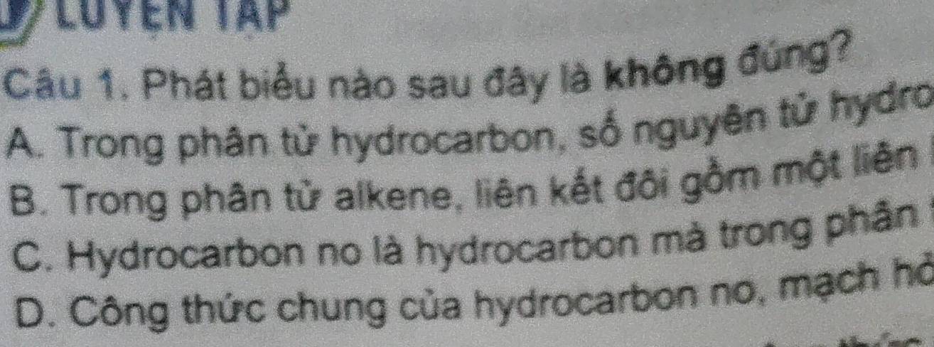 Luyen Tập
Câu 1. Phát biểu nào sau đây là không đứng?
A. Trong phân tử hydrocarbon, số nguyên tử hydro
B. Trong phân từ alkene, liên kết đôi gồm một liên
C. Hydrocarbon no là hydrocarbon mà trong phân
D. Công thức chung của hydrocarbon no, mạch hỏ