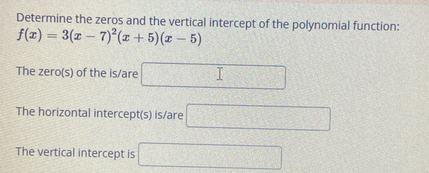 Determine the zeros and the vertical intercept of the polynomial function:
f(x)=3(x-7)^2(x+5)(x-5)
The zero(s) of the is/are □ 
The horizontal intercept(s) is/are □ 
The vertical intercept is □