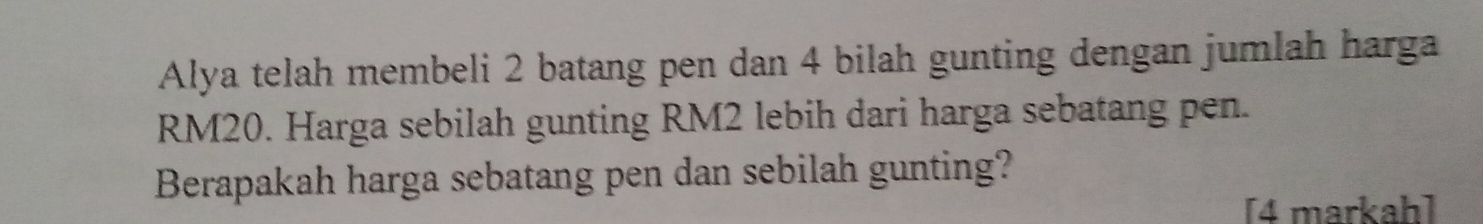 Alya telah membeli 2 batang pen dan 4 bilah gunting dengan jumlah harga
RM20. Harga sebilah gunting RM2 lebih dari harga sebatang pen. 
Berapakah harga sebatang pen dan sebilah gunting? 
[4 markah]