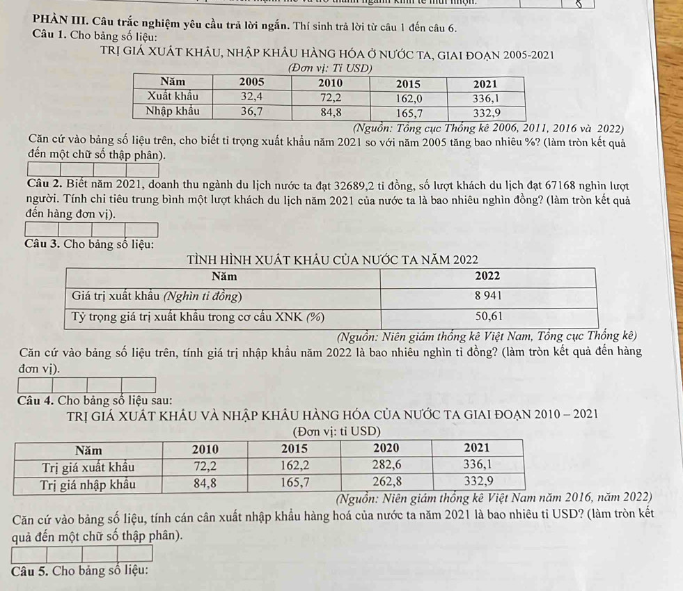 PHÀN III. Câu trắc nghiệm yêu cầu trã lời ngắn. Thí sinh trả lời từ câu 1 đến câu 6. 
Câu 1. Cho bảng số liệu: 
TRị GIÁ XUÁT khÂU, nhập khÂu hÀng hóa ở nƯỚc tA, giaI đOẠn 2005-2021 
(Nguồn: Tổng cục Thống kê 2006, 2011, 2016 và 2022) 
Căn cứ vào bảng số liệu trên, cho biết tỉ trọng xuất khầu năm 2021 so với năm 2005 tăng bao nhiêu %? (làm tròn kết quả 
đến một chữ số thập phân). 
Câu 2. Biết năm 2021, doanh thu ngành du lịch nước ta đạt 32689, 2 tỉ đồng, số lượt khách du lịch đạt 67168 nghìn lượt 
người. Tính chi tiêu trung bình một lượt khách du lịch năm 2021 của nước ta là bao nhiêu nghìn đồng? (làm tròn kết quả 
đến hàng đơn vị). 
Câu 3. Cho bảng số liệu: 
TÌNh HÌNH XUÁt khÂU Của nƯỚc ta năm 2022 
(Nguồn: Niên giám thống kê Việt Nam, Tổng cục Thống kê) 
Căn cứ vào bảng số liệu trên, tính giá trị nhập khầu năm 2022 là bao nhiêu nghìn tỉ đồng? (làm tròn kết quả đến hàng 
đơn vị). 
Câu 4. Cho bảng số liệu sau: 
Trị giá XUÁt khÂU vÀ nhập khÂu hÀng hóa của nưỚc ta giai đOẠn 2010 - 2021 
(Ng Năm 2022) 
Căn cứ vào bảng số liệu, tính cán cân xuất nhập khẩu hàng hoá của nước ta năm 2021 là bao nhiêu tỉ USD? (làm tròn kết 
quả đến một chữ số thập phân). 
Câu 5. Cho bảng số liệu:
