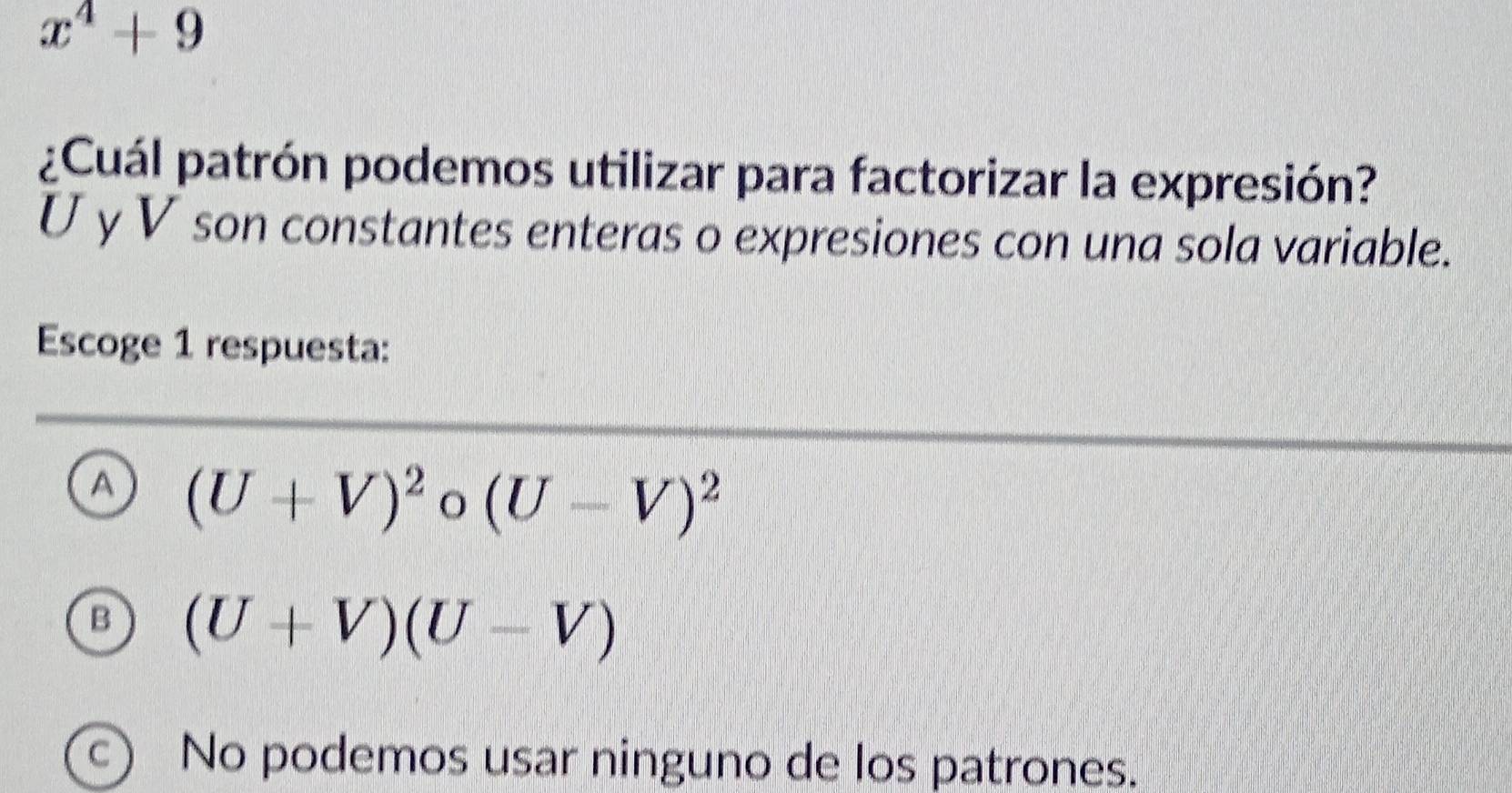 x^4+9
¿Cuál patrón podemos utilizar para factorizar la expresión?
U y V son constantes enteras o expresiones con una sola variable.
Escoge 1 respuesta:
A (U+V)^2 o (U-V)^2
B (U+V)(U-V)
C  No podemos usar ninguno de los patrones.