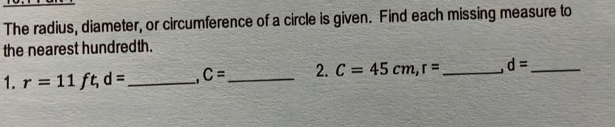 The radius, diameter, or circumference of a circle is given. Find each missing measure to 
the nearest hundredth. 
2. C=45cm, r= _ d= _ 
1. r=11 ft _1 d= _ 
_ C=