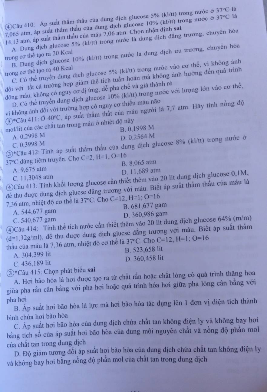 ④Câu 410: Áp suất thẩm thấu của dung dịch glucose 5% (kl/tt) trong nước ở 37°C là
7,065 atm, áp suất thẩm thấu của dung dịch glucose 10% (kl/tt) trong nước ở 37°C là
14,13 atm, áp suất thẩm thấu của máu 7,06 atm. Chọn nhận định sai
A. Dung dịch glucose 5% (kl/tt) trong nước là dung dịch đẳng trương, chuyển hóa
trong cơ thể tạo ra 20 Kcal
B. Dung dịch glucose 10% (kl/tt) trong nước là dung dịch ưu trương, chuyển hóa
trong cơ thể tạo ra 40 Kcal
C. Có thể truyền dung dịch glucose 5% (kl/tt) trong nước vào cơ thể, vì không ảnh
đổi với tất cả trường hợp giảm thể tích tuần hoàn mà không ánh hưởng đến quá trình
đông máu, không có nguy cơ dị ứng, dễ pha chế và giá thành rẻ
D. Có thể truyền dung dịch glucose 10% (kl/tt) trong nước với lượng lớn vào cơ thể,
vi không ảnh đối với trường hợp có nguy cơ thiếu máu não
 enclosecircle3^(*C Câu 411:040^circ)C 2, áp suất thầm thất của máu người là 7,7 atm. Hãy tính nồng độ
mol/lit của các chất tan trong máu ở nhiệt độ này
A. 0,2998 M B. 0,1998 M
C. 0,3998 M D. 0,2564 M
3)^#  *Câu 412: Tính áp suất thầm thấu của dung dịch glucose 8% (kl/tt) trong nước ở
37°C dùng tiêm truyền. Cho C=2,H=1,O=16
A. 9,675 atm B. 8,065 atm
C. 11,3048 atm D. 11,689 atm
④Câu 413: Tính khối lượng glucose cần thiết thêm vào 20 lít dung dịch glucose 0,1M,
đề thu được dung dịch glucse đẳng trương với máu. Biết áp suất thầm thấu của máu là
7,36 atm, nhiệt độ cơ thể là 37°C. Cho C=12,H=1;O=16
A. 544,677 gam B. 681,677 gam
C. 540,677 gam D. 360,986 gam
④Câu 414: Tính thể tích nước cần thiết thêm vào 20 lít dung dịch glucose 64% (m/m)
(d=1,32g/ml) 0, đề thu được dung dịch glucse đẳng trương với máu. Biết áp suất thầm
thấu của máu là 7,36 atm, nhiệt độ cơ thể là 37°C. Cho C=12,H=1;O=16
A. 304,399 lit B. 523,658 lit
C. 436,189 lit D. 360,458 lit
③*Câu 415: Chọn phát biểu sai
A. Hơi bão hòa là hơi được tạo ra từ chất rắn hoặc chất lỏng có quá trình thăng hoa
giữa pha rắn cân bằng với pha hơi hoặc quá trình hóa hơi giữa pha lỏng cân bằng với
pha hơi
B. Áp suất hơi bão hòa là lực mà hơi bão hòa tác dụng lên 1 đơn vị diện tích thành
bình chứa hơi bão hòa
C. Áp suất hơi bão hòa của dung dịch chứa chất tan không điện ly và không bay hơi
bằng tích số của áp suất hơi bão hòa của dung môi nguyên chất và nồng độ phần mol
của chất tan trong dung dịch
D. Độ giảm tương đối áp suất hợi bão hòa của dung dịch chứa chất tan không điện ly
và không bay hơi bằng nồng độ phần mol của chất tan trong dung dịch