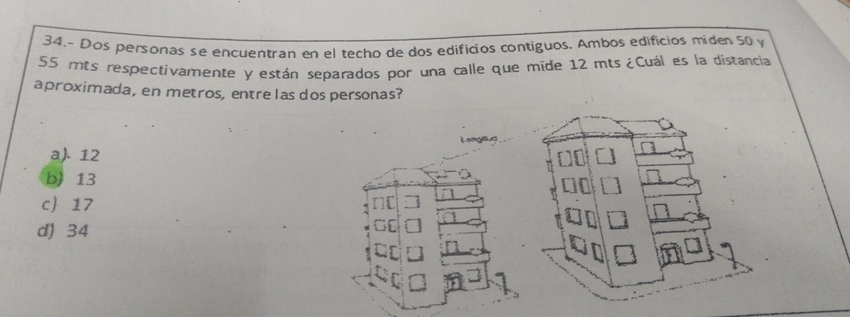 34.- Dos personas se encuentran en el techo de dos edificios contiguos. Ambos edificios miden 50 y
55 mts respectivamente y están separados por una calle que mide 12 mts ¿Cuál es la distancia
aproximada, en metros, entre las dos personas?
re
a). 12
b) 13
c 17
d) 34