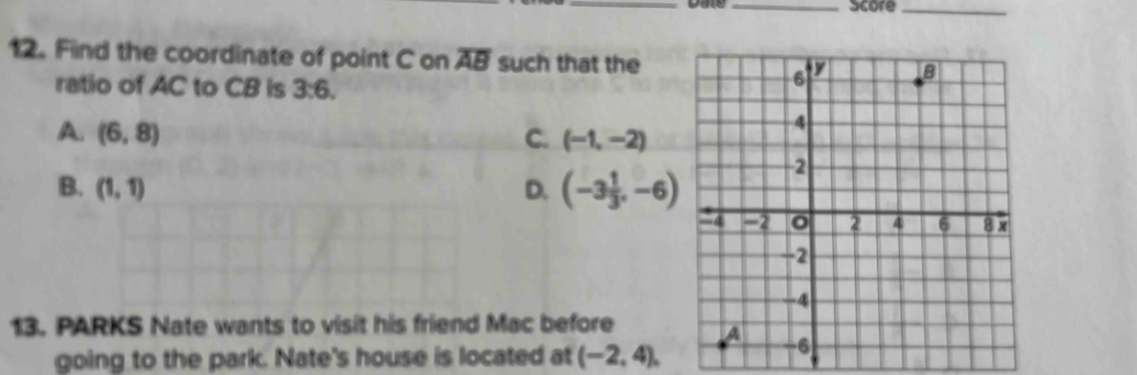 score_
12. Find the coordinate of point C on overline AB such that the
ratio of AC to CB is 3:6.
A. (6,8) C. (-1,-2)
B. (1,1) D. (-3 1/3 ,-6)
13. PARKS Nate wants to visit his friend Mac before 
going to the park. Nate's house is located at (-2,4),