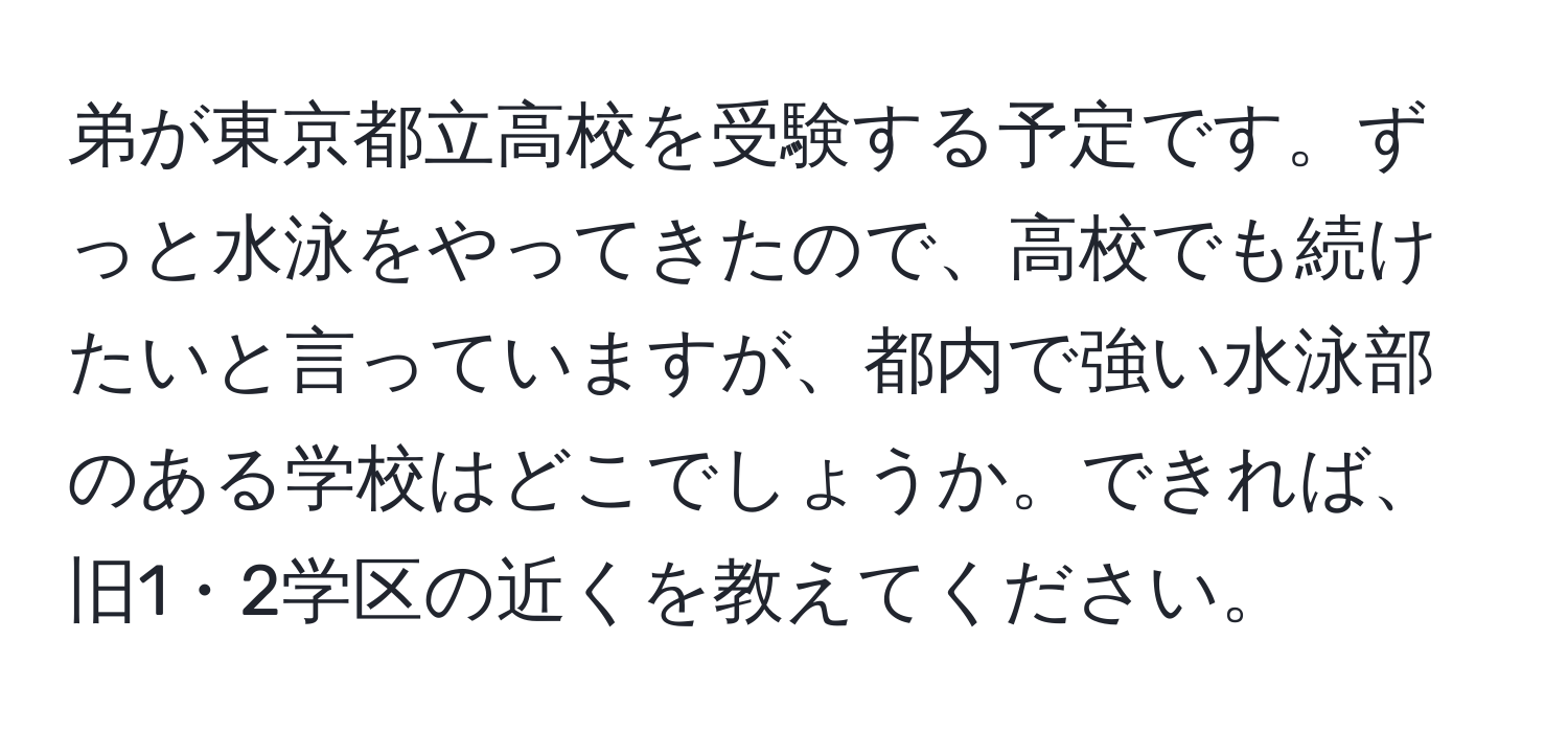 弟が東京都立高校を受験する予定です。ずっと水泳をやってきたので、高校でも続けたいと言っていますが、都内で強い水泳部のある学校はどこでしょうか。できれば、旧1・2学区の近くを教えてください。