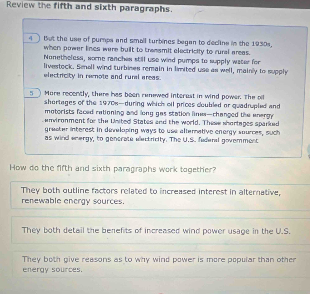 Review the fifth and sixth paragraphs.
4 ) But the use of pumps and small turbines began to decline in the 1930s,
when power lines were built to transmit electricity to rural areas.
Nonetheless, some ranches still use wind pumps to supply water for
livestock. Small wind turbines remain in limited use as well, mainly to supply
electricity in remote and rural areas.
5 ) More recently, there has been renewed interest in wind power. The oil
shortages of the 1970s—during which oil prices doubled or quadrupled and
motorists faced rationing and long gas station lines—changed the energy
environment for the United States and the world. These shortages sparked
greater interest in developing ways to use alternative energy sources, such
as wind energy, to generate electricity. The U.S. federal government
How do the fifth and sixth paragraphs work together?
They both outline factors related to increased interest in alternative,
renewable energy sources.
They both detail the benefits of increased wind power usage in the U.S.
They both give reasons as to why wind power is more popular than other
energy sources.