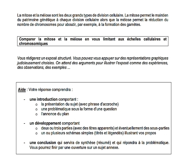 La mitose et la méiose sont les deux grands types de division cellulaire. La mitose permet le maintien 
du patrimoine génétique à chaque division cellulaire alors que la méiose permet la réduction du 
nombre de chromosomes pour aboutir, par exemple, à la formation des gamètes. 
Comparer la mitose et la méiose en vous limitant aux échelles cellulaires et 
chromosomiques 
Vous rédigerez un exposé structuré. Vous pouvez vous appuyer sur des représentations graphiques 
judicieusement choisies. On attend des arguments pour illustrer l'exposé comme des expériences, 
des observations, des exemples ... 
Aide : Votre réponse comprendra : 
une introduction comportant : 
la présentation du sujet (avec phrase d'accroche) 
une problématique sous la forme d'une question 
l'annonce du plan 
un développement comportant 
deux ou trois parties (avec des titres apparents) et éventuellement des sous-parties 
un ou plusieurs schémas simples (titrés et légendés) illustrant vos propos 
une conclusion qui servira de synthèse (résumé) et qui répondra à la problématique. 
Vous pourrez finir par une ouverture sur un sujet annexe.