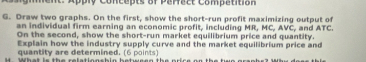 igment: Apply Concepts of Parfact Compatition 
G. Draw two graphs. On the first, show the short-run profit maximizing output of 
an individual firm earning an economic profit, including MR, MC, AVC, and ATC. 
On the second, show the short-run market equilibrium price and quantity. 
Explain how the industry supply curve and the market equilibrium price and 
quantity are determined. (6 points) 
M What is the relationshin between the price on the two graphs? Why