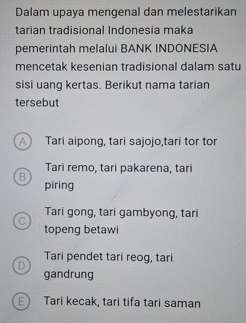 Dalam upaya mengenal dan melestarikan
tarian tradisional Indonesia maka
pemerintah melalui BANK INDONESIA
mencetak kesenian tradisional dalam satu
sisi uang kertas. Berikut nama tarian
tersebut
A Tari aipong, tari sajojo,tari tor tor
Tari remo, tari pakarena, tari
B
piring
Tari gong, tari gambyong, tari
C
topeng betawi
Tari pendet tari reog, tari
D
gandrung
E Tari kecak, tari tifa tari saman