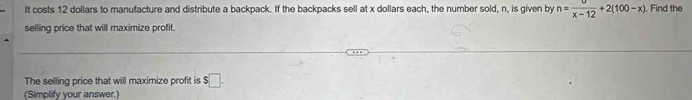 It costs 12 dollars to manufacture and distribute a backpack. If the backpacks sell at x dollars each, the number sold, n, is given by n= sigma /x-12 +2(100-x). Find the 
selling price that will maximize profit. 
The selling price that will maximize profit is $□. 
(Simplify your answer.)