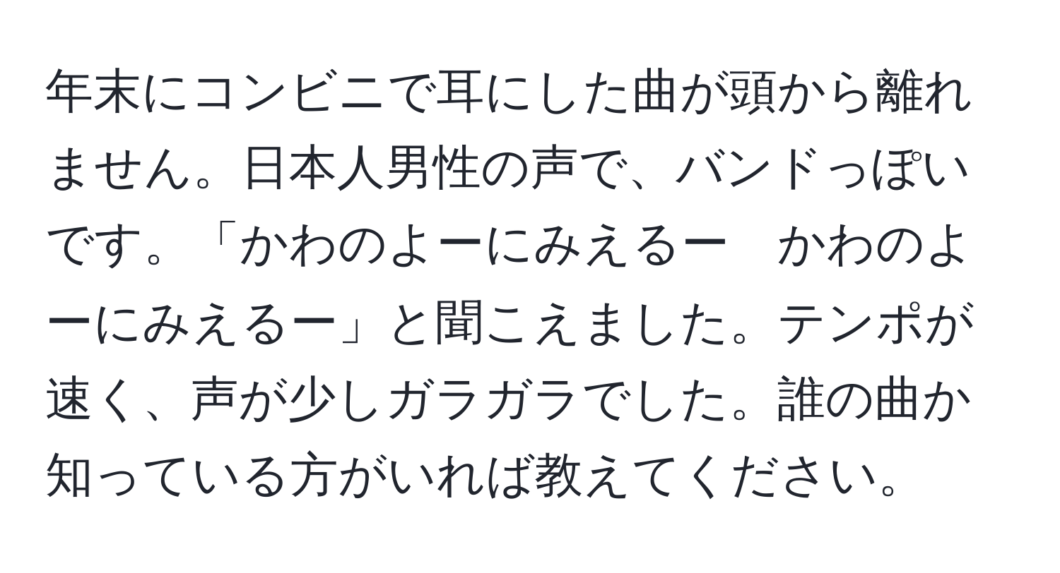 年末にコンビニで耳にした曲が頭から離れません。日本人男性の声で、バンドっぽいです。「かわのよーにみえるー　かわのよーにみえるー」と聞こえました。テンポが速く、声が少しガラガラでした。誰の曲か知っている方がいれば教えてください。