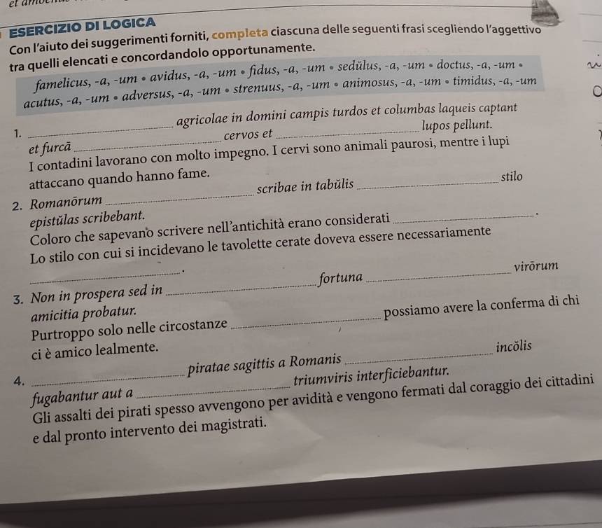 ESERCIZIO DI LOGICA 
Con l'aiuto dei suggerimenti forniti, completa ciascuna delle seguentí frasi scegliendo l’aggettivo 
tra quelli elencati e concordandolo opportunamente. 
famelicus, -a, -um • avidus, -a, -um • fidus, -a, -um • sedŭlus, -a, -um • doctus, -a, -um • 
C 
acutus, -a, -um • adversus, -a, -um • strenuus, -a, -um • animosus, -a, -um • timidus, -a, -um 
agricolae in domini campis turdos et columbas laqueis captant 
1. 
_ 
lupos pellunt. 
et furcā _cervos et 
_ 
I contadini lavorano con molto impegno. I cervi sono animali paurosi, mentre i lupi 
attaccano quando hanno fame. 
stilo 
2. Romanōrum _scribae in tabŭlis_ 
epistŭlas scribebant. 
Coloro che sapevano scrivere nell’antichità erano considerati_ 
. 
Lo stilo con cui si incidevano le tavolette cerate doveva essere necessariamente 
. 
3. Non in prospera sed in _fortuna_ virōrum 
amicitia probatur. 
Purtroppo solo nelle circostanze_ possiamo avere la conferma di chi 
ci è amico lealmente. 
piratae sagittis a Romanis_ incŏlis 
4. 
fugabantur aut a _triumviris interficiebantur. 
Gli assalti dei pirati spesso avvengono per avidità e vengono fermati dal coraggio dei cittadini 
e dal pronto intervento dei magistrati.