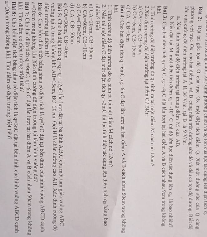rcn Xuờng đưới. Xác định phương chiếu và độ lớn cua lực tác dụng lên điện tích q.
Bài 2: Đặt tại gốc tọa độ O của trục Ox một điện tích điểm Q. Xét một đường sức của Q cùng
phương với trục Ox cho hai điểm A và B cùng nằm trên đường sức đó và đều có tọa độ dương. Biết độ
lớn của cường độ điện trường tại A là 36 V/m, tại B là 9 V/m.
a. Xác định cường độ điện trường tại trung điểm M của AB.
b. Nếu đặt tại M một điện tích điểm q_0=-10^(-2)C thì độ lớn lực điện tác dụng lên q_0 là bao nhiêu?
Bài 3: Cho hai điện tích q_1=6mu C,q_2=-4mu C đặt lần lượt tại hai điểm A và B cách nhau 9cm trong không
khí.
1. Tính cường độ điện trường do q1 sinh ra tại một điểm M cách nó 12cm?
2.Xác định cường độ điện trường tại điểm C? Biết:
a) CA=3cm,CB=6cm.
b) CA=6cm,CB=15cm
c) CA=CB=9cm
Bài 4: Cho hai điện tích q_1=6mC,q_2=6mC đặt lần lượt tại hai điểm A và B cách nhau 50cm trong không
khí.
1. Tính cường độ điện trường do a sinh ra tại một điểm M cách nó 12cm?
2. Nếu tai một điểm C đặt một điện tích q_3=-2mC thì lực tĩnh điện tác dụng lên điện tích q_3 bằng bao
nhiêu? Biết:
a) CA=20cm,CB=30cm.
b) CA=60cm,CB=10cm
c) CA=CB=25cm
d) CA=CB=50cm
e) CA=30cm,CB=40cm
Bài 5: Cho ba điện tích q_1=q_2=q_3=12pC lần lượt đặt tại ba đỉnh A,B,C của một tam giác vuông ABC
vuông tại A trong không khí. AB=15cm,BC=20cm. Gọi H là chân đường cao AH. Xác định cường độ
điện trường tại điểm H?
Bài 6: Cho bốn điện tích bằng nhau có điện tích là q=3nC đặt tại bốn đinh của hình vuông ABCD cạnh
a=20cm trong không khí.Xác định cường độ điện trường tại tâm hình vuông đó?
Bài 7: Cho hai điện tích q_1=6mC,q_2=6mC đặt lần lượt tại hai điểm A và B cách nhau 50cm trong không
khí. Tìm điểm có điện trường triệt tiêu?
Bài 8: Cho bốn điện tích bằng nhau có điện tích là q=3nC đặt tại bốn đinh của hình vuông ABCD cạnh
a=20cm trong không khí. Tim điểm có điện trường triệt tiêu?