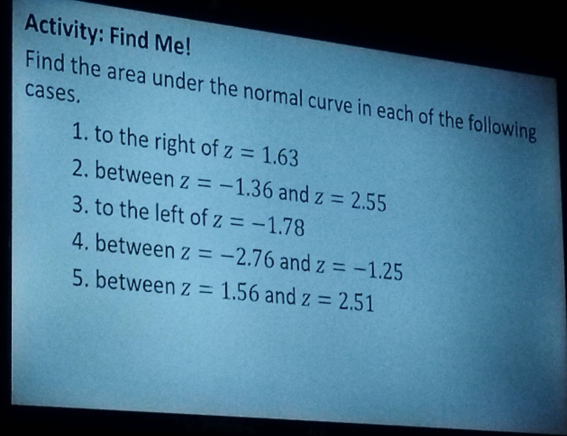 Activity: Find Me! 
cases. 
Find the area under the normal curve in each of the following 
1. to the right of z=1.63
2. between z=-1.36 and z=2.55
3. to the left of z=-1.78
4. between z=-2.76 and z=-1.25
5. between z=1.56 and z=2.51