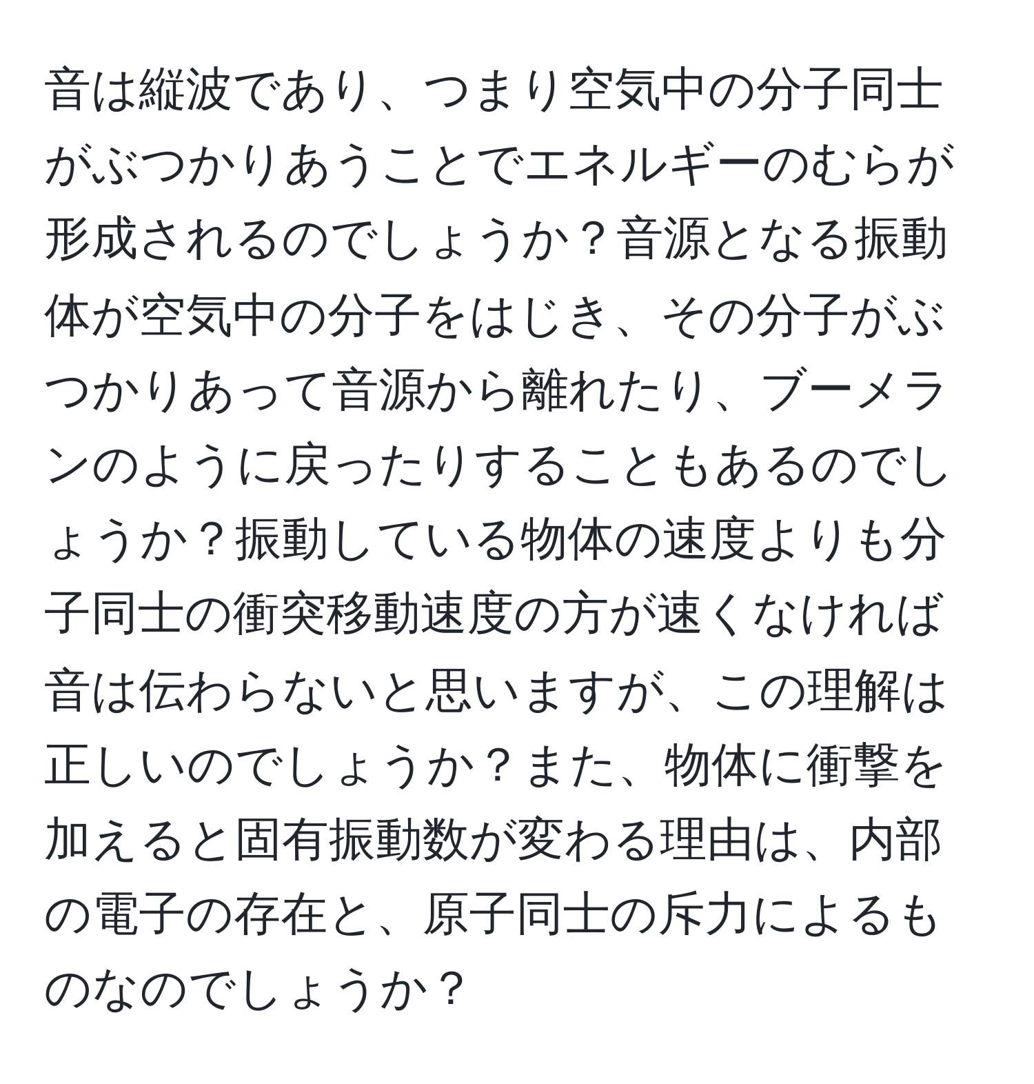 音は縦波であり、つまり空気中の分子同士がぶつかりあうことでエネルギーのむらが形成されるのでしょうか？音源となる振動体が空気中の分子をはじき、その分子がぶつかりあって音源から離れたり、ブーメランのように戻ったりすることもあるのでしょうか？振動している物体の速度よりも分子同士の衝突移動速度の方が速くなければ音は伝わらないと思いますが、この理解は正しいのでしょうか？また、物体に衝撃を加えると固有振動数が変わる理由は、内部の電子の存在と、原子同士の斥力によるものなのでしょうか？