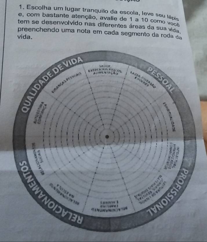 Escolha um lugar tranquilo da escola, leve seu lápis 
e, com bastante atenção, avalie de 1 a 10 como você 
tem se desenvolvido nas diferentes áreas da sua vida. 
preenchendo uma nota em cada segmento da roda dá 
vida.