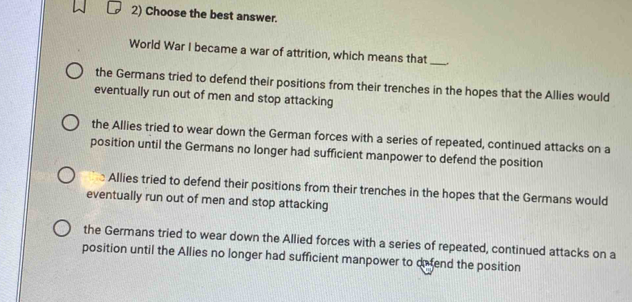 Choose the best answer.
World War I became a war of attrition, which means that __.
the Germans tried to defend their positions from their trenches in the hopes that the Allies would
eventually run out of men and stop attacking
the Allies tried to wear down the German forces with a series of repeated, continued attacks on a
position until the Germans no longer had sufficient manpower to defend the position
Allies tried to defend their positions from their trenches in the hopes that the Germans would
eventually run out of men and stop attacking
the Germans tried to wear down the Allied forces with a series of repeated, continued attacks on a
position until the Allies no longer had sufficient manpower to defend the position