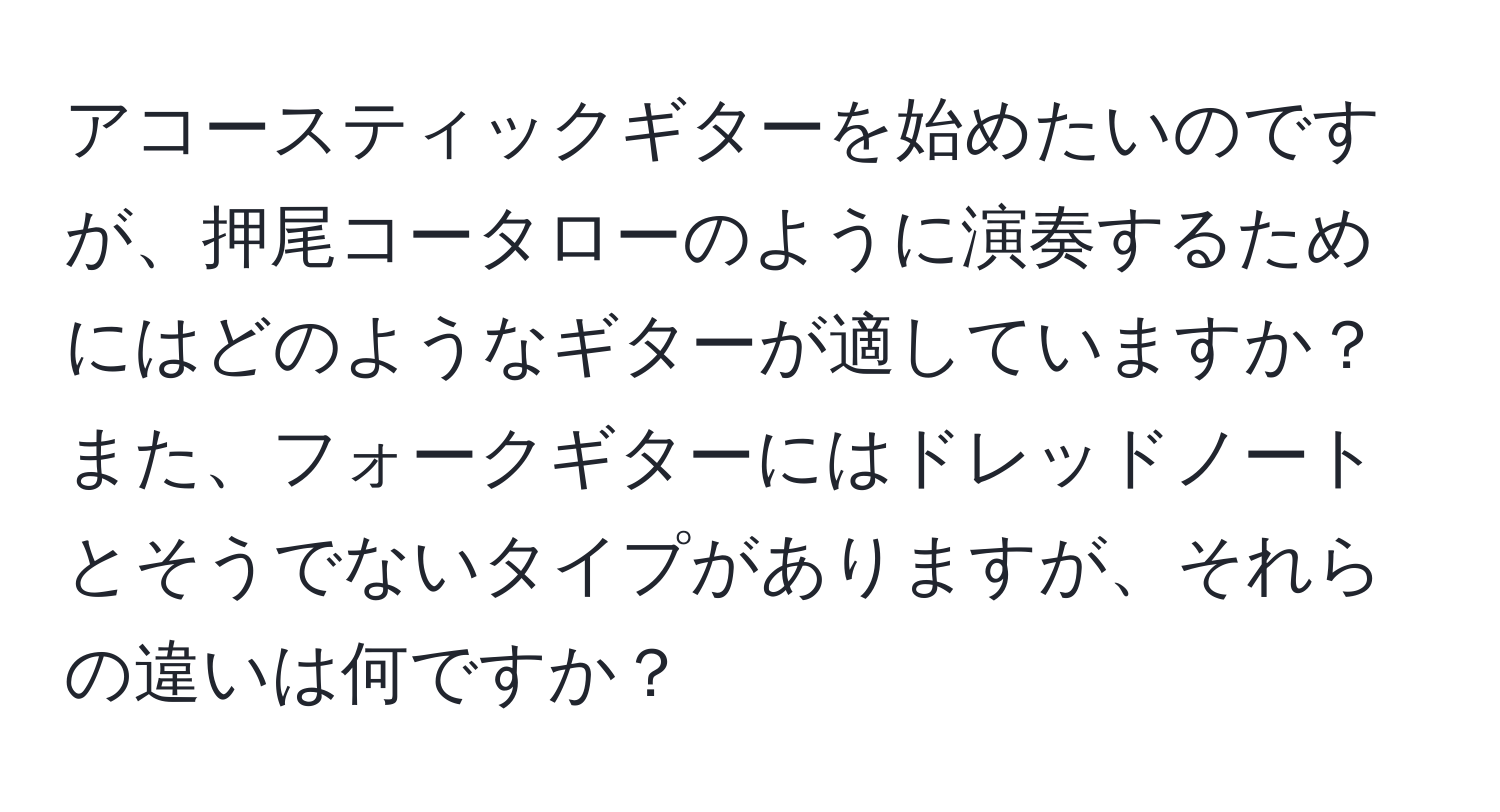 アコースティックギターを始めたいのですが、押尾コータローのように演奏するためにはどのようなギターが適していますか？また、フォークギターにはドレッドノートとそうでないタイプがありますが、それらの違いは何ですか？