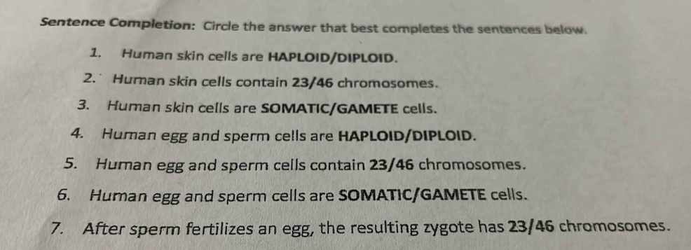 Sentence Completion: Circle the answer that best completes the sentences below. 
1. Human skin cells are HAPLOID/DIPLOID. 
2. Human skin cells contain 23/46 chromosomes. 
3. Human skin cells are SOMATIC/GAMETE cells. 
4. Human egg and sperm cells are HAPLOID/DIPLOID. 
5. Human egg and sperm cells contain 23/46 chromosomes. 
6. Human egg and sperm cells are SOMATIC/GAMETE cells. 
7. After sperm fertilizes an egg, the resulting zygote has 23/46 chromosomes.