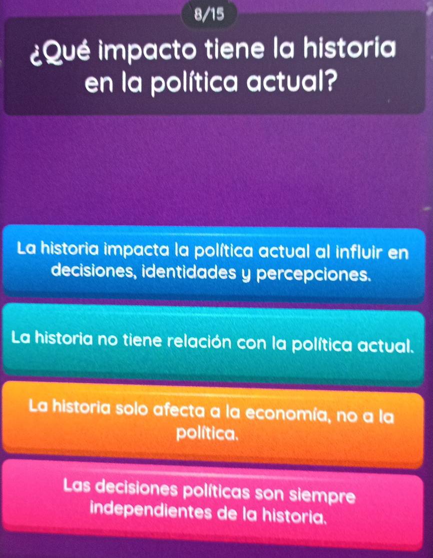 8/15
¿Qué impacto tiene la historia
en la política actual?
La historia impacta la política actual al influir en
decisiones, identidades y percepciones.
La historia no tiene relación con la política actual.
La historia solo afecta a la economía, no a la
política.
Las decisiones políticas son siempre
independientes de la historia.