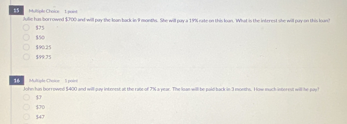 Julie has borrowed $700 and will pay the loan back in 9 months. She will pay a 19% rate on this loan. What is the interest she will pay on this loan?
$75
$50
$90.25
$99.75
16 Multiple Choice 1 point
John has borrowed $400 and will pay interest at the rate of 7% a year. The loan will be paid back in 3 months. How much interest will he pay?
$7
$70
$47