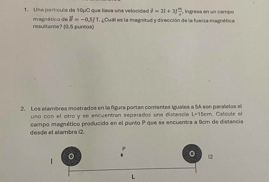 Una partícula de 10μC que lleva una velocidad vector v=2hat i+3hat j m/s  , ingresa en un campo 
magnético de vector B=-0,5hat jT ¿Cuál es la magnitud y dirección de la fuerza magnética 
resultante? (0.5 puntos) 
2. Los alambres mostrados en la figura portan corrientes iguales a 5A son paralelos el 
uno con el otro y se encuentran separados una distancia L=15cm. Calcule el 
campo magnético producido en el punto P que se encuentra a 9cm de distancia 
desde el alambra i2.