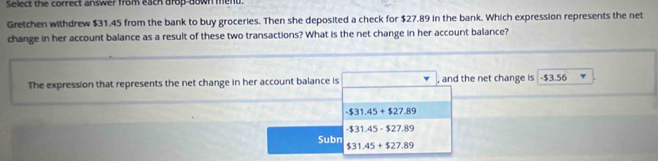 Select the correct answer from each drop-down menu.
Gretchen withdrew $31.45 from the bank to buy groceries. Then she deposited a check for $27.89 in the bank. Which expression represents the net
change in her account balance as a result of these two transactions? What is the net change in her account balance?
The expression that represents the net change in her account balance is , and the net change is - $3.56
-$31.45+$27.89
-$31.45-$27.89
Subn $31.45+$27.89