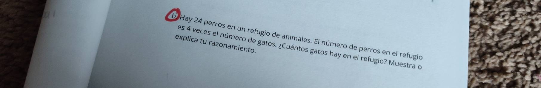 bHay 24 perros en un refugio de animales. El número de perros en el refugio 
explica tu razonamiento. 
es 4 veces el número de gatos. ¿Cuántos gatos hay en el refugio? Muestra o