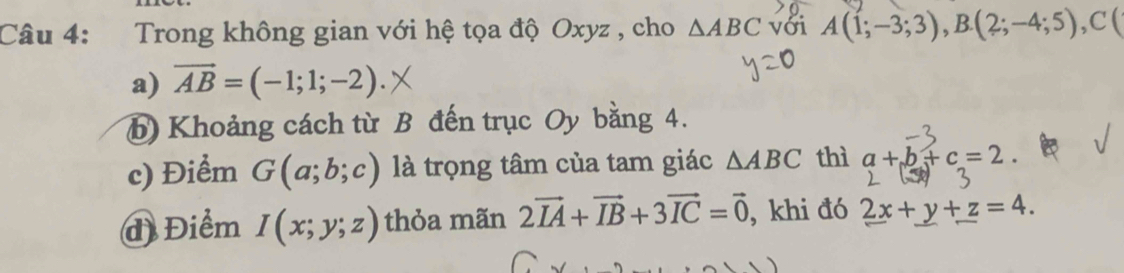 Trong không gian với hệ tọa độ Oxyz , cho △ ABC với A(1;-3;3),B. (2;-4;5), C(
a) vector AB=(-1;1;-2). 
b) Khoảng cách từ B đến trục Oy bằng 4. 
c) Điểm G(a;b;c) là trọng tâm của tam giác △ ABC thì a+b+c=2. 
đ Điểm I(x;y;z) thỏa mãn 2vector IA+vector IB+3vector IC=vector 0 , khi đó 2x+y+z=4.