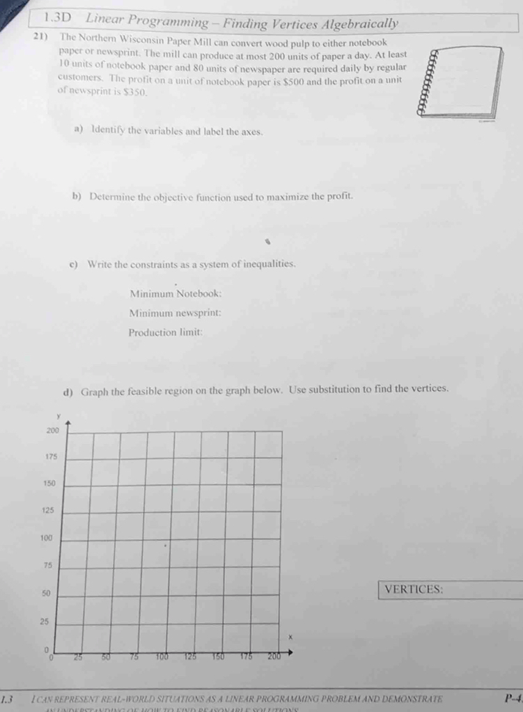 1.3D Linear Programming - Finding Vertices Algebraically 
21) The Northern Wisconsin Paper Mill can convert wood pulp to either notebook 
paper or newsprint. The mill can produce at most 200 units of paper a day. At least
10 units of notebook paper and 80 units of newspaper are required daily by regular 
customers. The profit on a unit of notebook paper is $500 and the profit on a unit 
of newsprint is $350. 
a) ldentify the variables and label the axes. 
b) Determine the objective function used to maximize the profit. 
c) Write the constraints as a system of inequalities. 
Minimum Notebook: 
Minimum newsprint: 
Production limit: 
d) Graph the feasible region on the graph below. Use substitution to find the vertices. 
VERTICES: 
1.3 I can represent real-world situations as a linear programming problem and démonstrate P-4