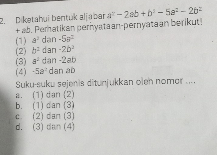 Diketahui bentuk aljabar a^2-2ab+b^2-5a^2-2b^2
+ ab. Perhatikan pernyataan-pernyataan berikut!
(1) a^2 dan -5a^2
(2) b^2 dan -2b^2
(3) a^2 dan - 2ab
(4) -5a^2 dan ab
Suku-suku sejenis ditunjukkan oleh nomor ....
a. (1) dan (2)
b. (1) dan (3)
c. (2) dan (3)
d. (3) dan (4)