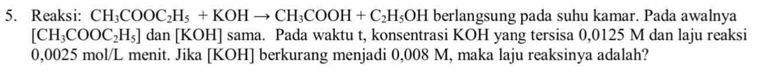 Reaksi: CH_3COOC_2H_5+KOHto CH_3COOH+C_2H_5OH berlangsung pada suhu kamar. Pada awalnya
[CH_3COOC_2H_5]dan[KO H] sama. Pada waktu t, konsentrasi KOH yang tersisa 0,0125 M dan laju reaksi
0,0025 mol/L menit. Jika [KOH] berkurang menjadi 0,008 M, maka laju reaksinya adalah?