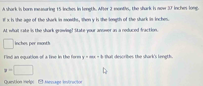 A shark is born measuring 15 inches in length. After 2 months, the shark is now 37 inches long. 
If x is the age of the shark in months, then y is the length of the shark in inches. 
At what rate is the shark growing? State your answer as a reduced fraction.
□ inches per month
Find an equation of a line in the form y=mx+b that describes the shark's length.
y=□
Question Help: Message instructor