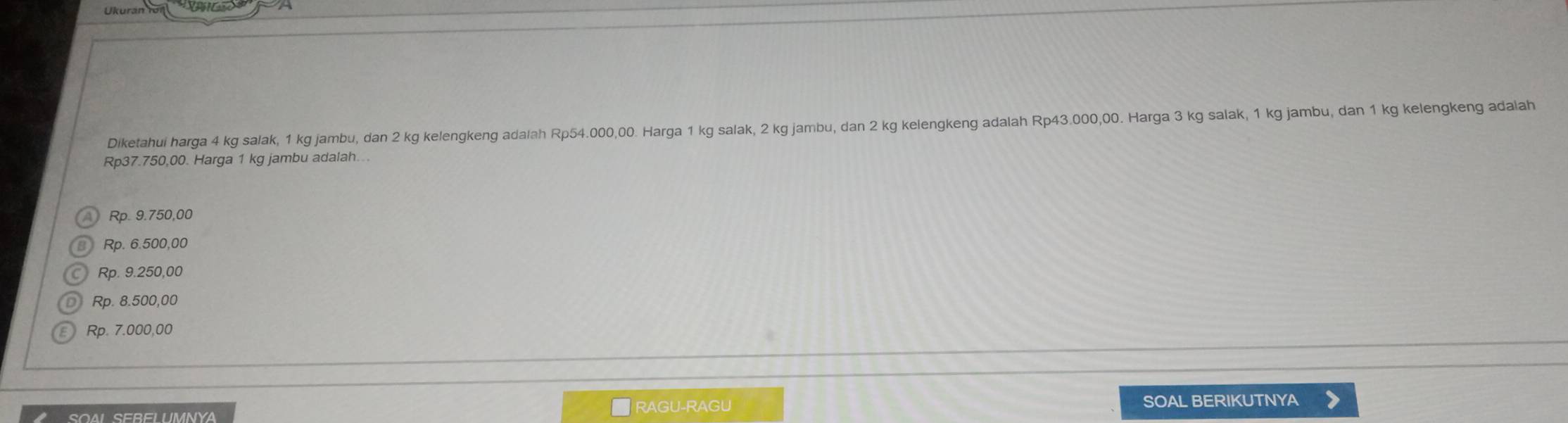 Ukurán 
Diketahui harga 4 kg salak, 1 kg jambu, dan 2 kg kelengkeng adalah Rp54.000,00. Harga 1 kg salak, 2 kg jambu, dan 2 kg kelengkeng adalah Rp43.000,00. Harga 3 kg salak, 1 kg jambu, dan 1 kg kelengkeng adalah
Rp37.750,00. Harga 1 kg jambu adalah...
Rp. 9.750,00
Rp. 6.500,00
Rp. 9.250,00
Rp. 8.500,00
Rp. 7.000,00
RAGU-RAGU
SOAL SERELUMNYA SOAL BERIKUTNYA