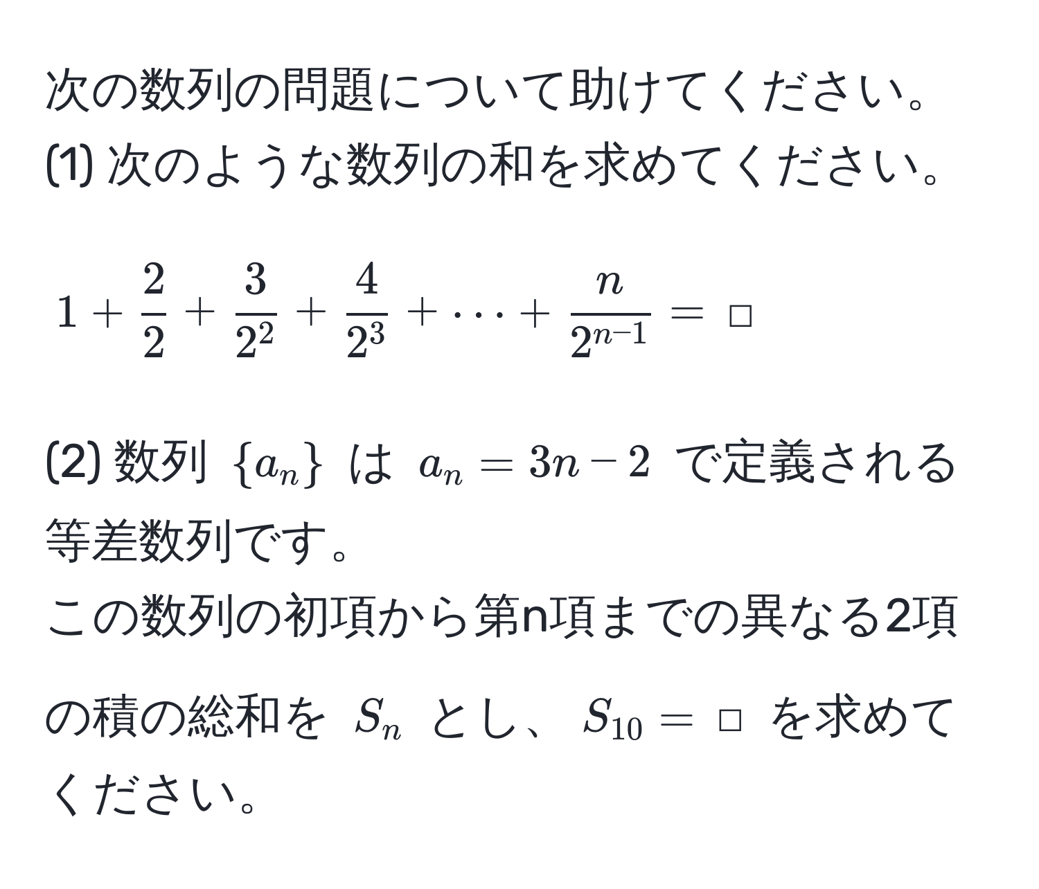 次の数列の問題について助けてください。  
(1) 次のような数列の和を求めてください。  
$$1 +  2/2  + frac32^2 + frac42^3 + ·s +  n/2^(n-1)  = ,□$$  
(2) 数列 $a_n$ は $a_n = 3n - 2$ で定義される等差数列です。  
この数列の初項から第n項までの異なる2項の積の総和を $S_n$ とし、$S_10 = ,□$ を求めてください。