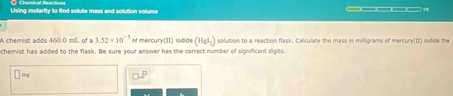 Chemical Reactions 
Using molarity to find solute mass and solution volume 
15 
A chemist adds 460.0 mL of a 3.52* 10^(-5)M mercury(II) iodide (HgI_2) solution to a reaction flask. Calculate the mass in milligrams of mercury(II) iodide the 
chemist has added to the flask. Be sure your answer has the correct number of significant digits.
mg
□ .sqrt(□ )